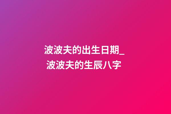 波波夫的出生日期_  波波夫的生辰八字